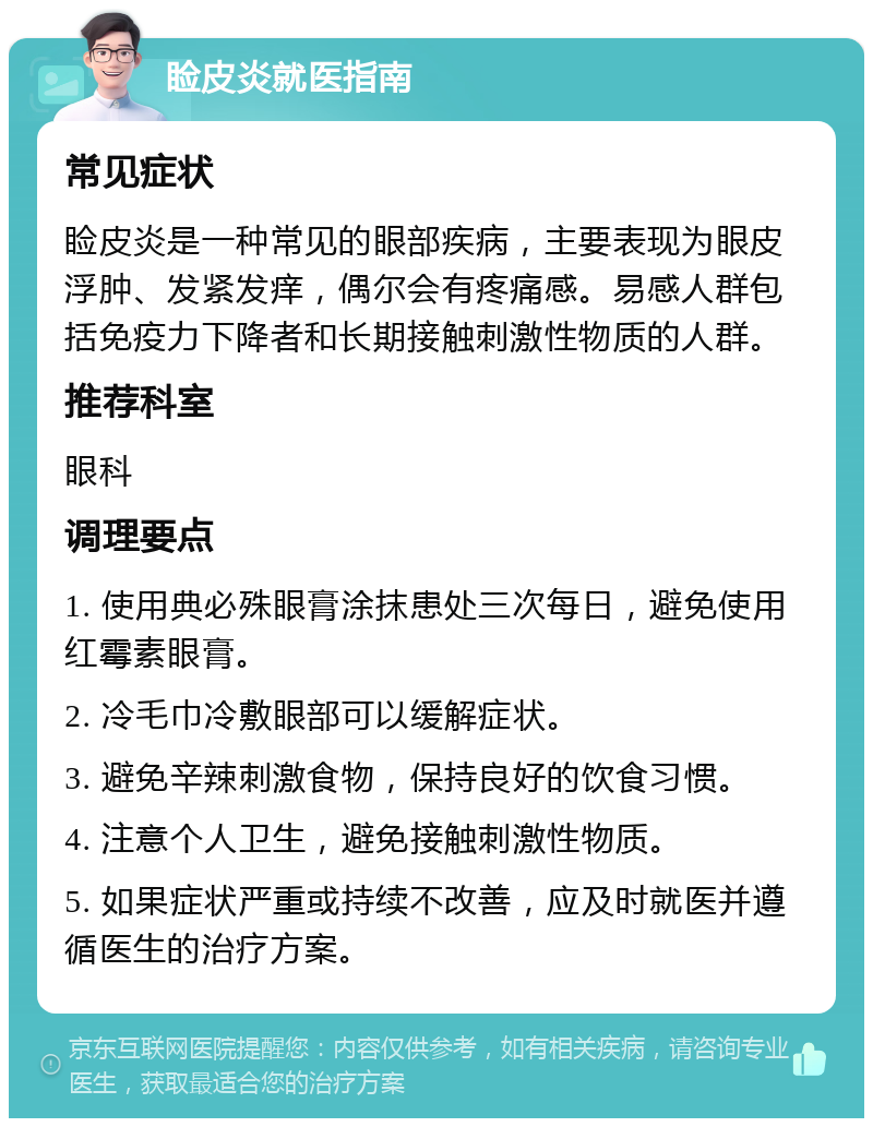 睑皮炎就医指南 常见症状 睑皮炎是一种常见的眼部疾病，主要表现为眼皮浮肿、发紧发痒，偶尔会有疼痛感。易感人群包括免疫力下降者和长期接触刺激性物质的人群。 推荐科室 眼科 调理要点 1. 使用典必殊眼膏涂抹患处三次每日，避免使用红霉素眼膏。 2. 冷毛巾冷敷眼部可以缓解症状。 3. 避免辛辣刺激食物，保持良好的饮食习惯。 4. 注意个人卫生，避免接触刺激性物质。 5. 如果症状严重或持续不改善，应及时就医并遵循医生的治疗方案。