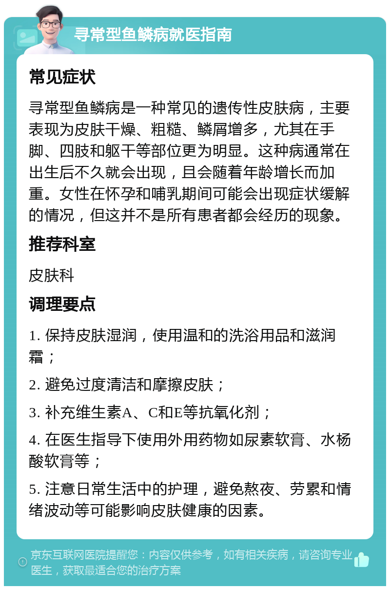 寻常型鱼鳞病就医指南 常见症状 寻常型鱼鳞病是一种常见的遗传性皮肤病，主要表现为皮肤干燥、粗糙、鳞屑增多，尤其在手脚、四肢和躯干等部位更为明显。这种病通常在出生后不久就会出现，且会随着年龄增长而加重。女性在怀孕和哺乳期间可能会出现症状缓解的情况，但这并不是所有患者都会经历的现象。 推荐科室 皮肤科 调理要点 1. 保持皮肤湿润，使用温和的洗浴用品和滋润霜； 2. 避免过度清洁和摩擦皮肤； 3. 补充维生素A、C和E等抗氧化剂； 4. 在医生指导下使用外用药物如尿素软膏、水杨酸软膏等； 5. 注意日常生活中的护理，避免熬夜、劳累和情绪波动等可能影响皮肤健康的因素。