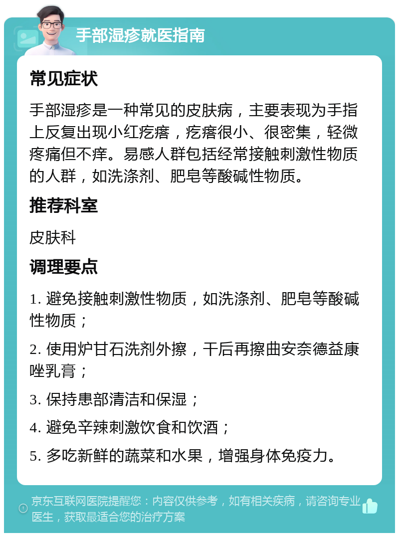 手部湿疹就医指南 常见症状 手部湿疹是一种常见的皮肤病，主要表现为手指上反复出现小红疙瘩，疙瘩很小、很密集，轻微疼痛但不痒。易感人群包括经常接触刺激性物质的人群，如洗涤剂、肥皂等酸碱性物质。 推荐科室 皮肤科 调理要点 1. 避免接触刺激性物质，如洗涤剂、肥皂等酸碱性物质； 2. 使用炉甘石洗剂外擦，干后再擦曲安奈德益康唑乳膏； 3. 保持患部清洁和保湿； 4. 避免辛辣刺激饮食和饮酒； 5. 多吃新鲜的蔬菜和水果，增强身体免疫力。