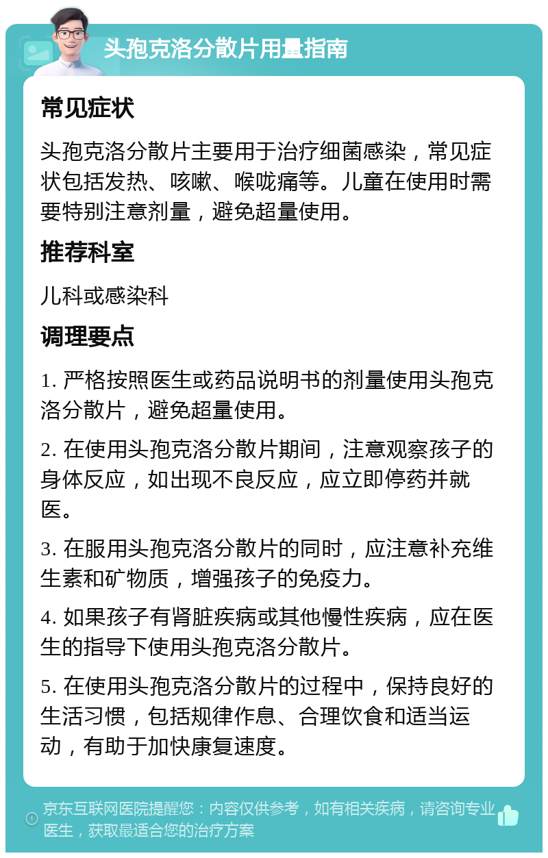 头孢克洛分散片用量指南 常见症状 头孢克洛分散片主要用于治疗细菌感染，常见症状包括发热、咳嗽、喉咙痛等。儿童在使用时需要特别注意剂量，避免超量使用。 推荐科室 儿科或感染科 调理要点 1. 严格按照医生或药品说明书的剂量使用头孢克洛分散片，避免超量使用。 2. 在使用头孢克洛分散片期间，注意观察孩子的身体反应，如出现不良反应，应立即停药并就医。 3. 在服用头孢克洛分散片的同时，应注意补充维生素和矿物质，增强孩子的免疫力。 4. 如果孩子有肾脏疾病或其他慢性疾病，应在医生的指导下使用头孢克洛分散片。 5. 在使用头孢克洛分散片的过程中，保持良好的生活习惯，包括规律作息、合理饮食和适当运动，有助于加快康复速度。