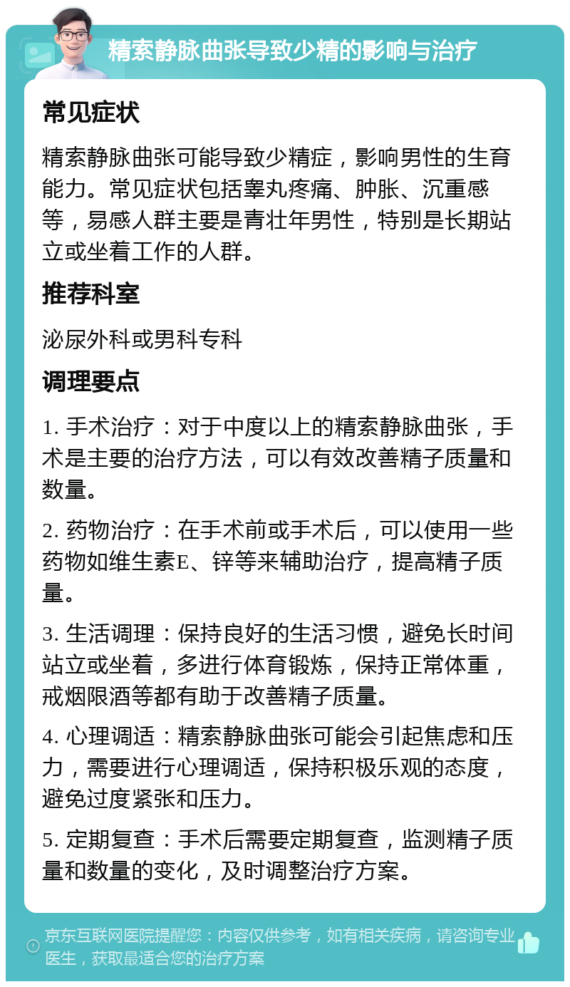 精索静脉曲张导致少精的影响与治疗 常见症状 精索静脉曲张可能导致少精症，影响男性的生育能力。常见症状包括睾丸疼痛、肿胀、沉重感等，易感人群主要是青壮年男性，特别是长期站立或坐着工作的人群。 推荐科室 泌尿外科或男科专科 调理要点 1. 手术治疗：对于中度以上的精索静脉曲张，手术是主要的治疗方法，可以有效改善精子质量和数量。 2. 药物治疗：在手术前或手术后，可以使用一些药物如维生素E、锌等来辅助治疗，提高精子质量。 3. 生活调理：保持良好的生活习惯，避免长时间站立或坐着，多进行体育锻炼，保持正常体重，戒烟限酒等都有助于改善精子质量。 4. 心理调适：精索静脉曲张可能会引起焦虑和压力，需要进行心理调适，保持积极乐观的态度，避免过度紧张和压力。 5. 定期复查：手术后需要定期复查，监测精子质量和数量的变化，及时调整治疗方案。