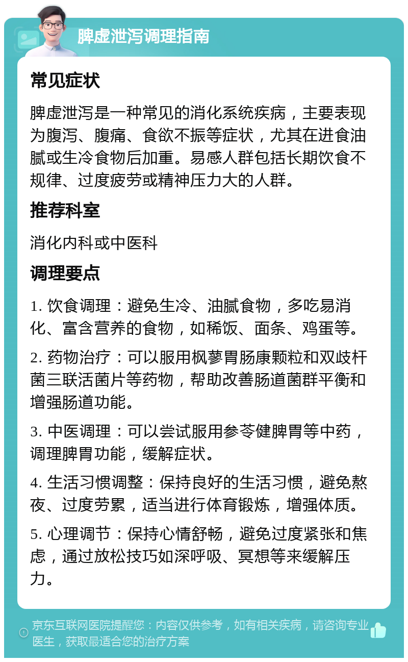 脾虚泄泻调理指南 常见症状 脾虚泄泻是一种常见的消化系统疾病，主要表现为腹泻、腹痛、食欲不振等症状，尤其在进食油腻或生冷食物后加重。易感人群包括长期饮食不规律、过度疲劳或精神压力大的人群。 推荐科室 消化内科或中医科 调理要点 1. 饮食调理：避免生冷、油腻食物，多吃易消化、富含营养的食物，如稀饭、面条、鸡蛋等。 2. 药物治疗：可以服用枫蓼胃肠康颗粒和双歧杆菌三联活菌片等药物，帮助改善肠道菌群平衡和增强肠道功能。 3. 中医调理：可以尝试服用参苓健脾胃等中药，调理脾胃功能，缓解症状。 4. 生活习惯调整：保持良好的生活习惯，避免熬夜、过度劳累，适当进行体育锻炼，增强体质。 5. 心理调节：保持心情舒畅，避免过度紧张和焦虑，通过放松技巧如深呼吸、冥想等来缓解压力。