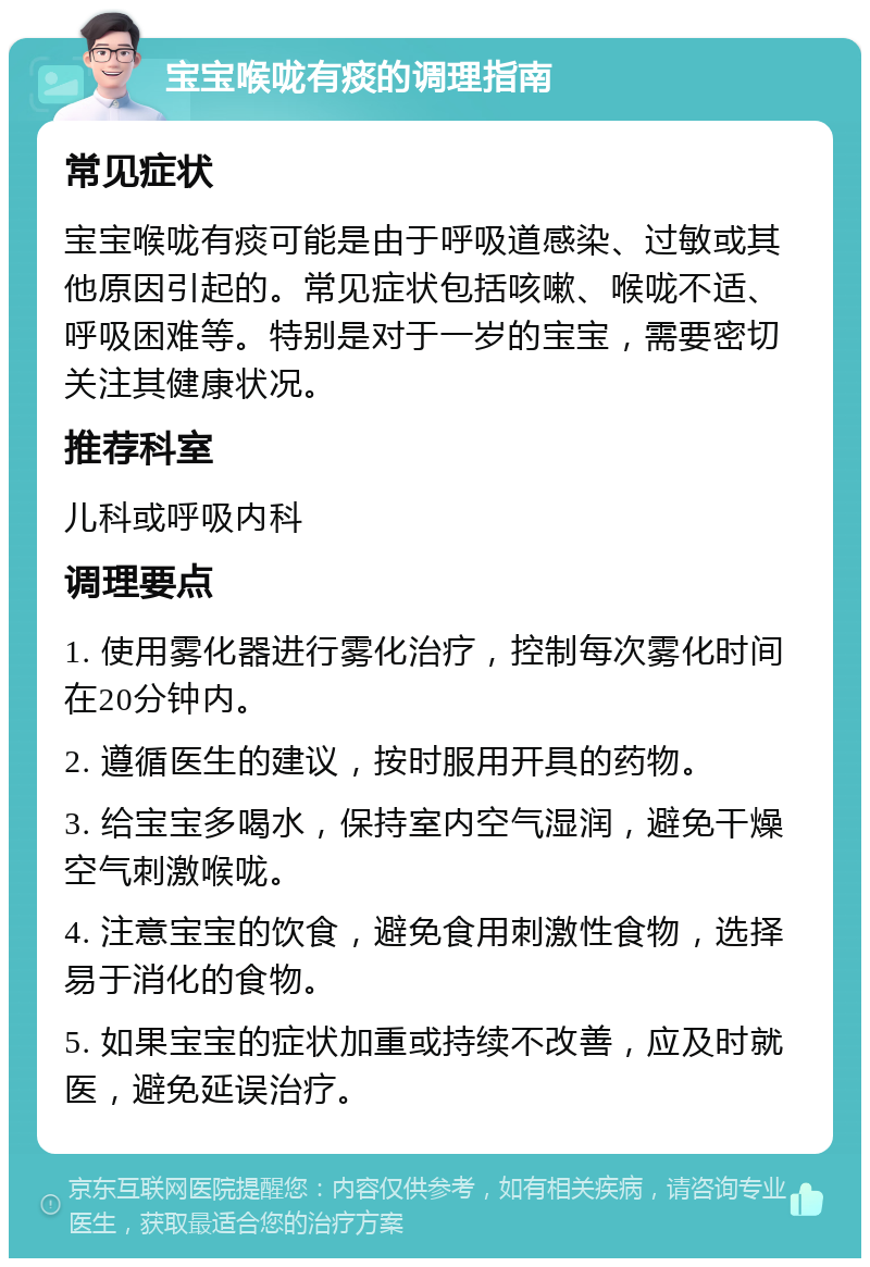 宝宝喉咙有痰的调理指南 常见症状 宝宝喉咙有痰可能是由于呼吸道感染、过敏或其他原因引起的。常见症状包括咳嗽、喉咙不适、呼吸困难等。特别是对于一岁的宝宝，需要密切关注其健康状况。 推荐科室 儿科或呼吸内科 调理要点 1. 使用雾化器进行雾化治疗，控制每次雾化时间在20分钟内。 2. 遵循医生的建议，按时服用开具的药物。 3. 给宝宝多喝水，保持室内空气湿润，避免干燥空气刺激喉咙。 4. 注意宝宝的饮食，避免食用刺激性食物，选择易于消化的食物。 5. 如果宝宝的症状加重或持续不改善，应及时就医，避免延误治疗。