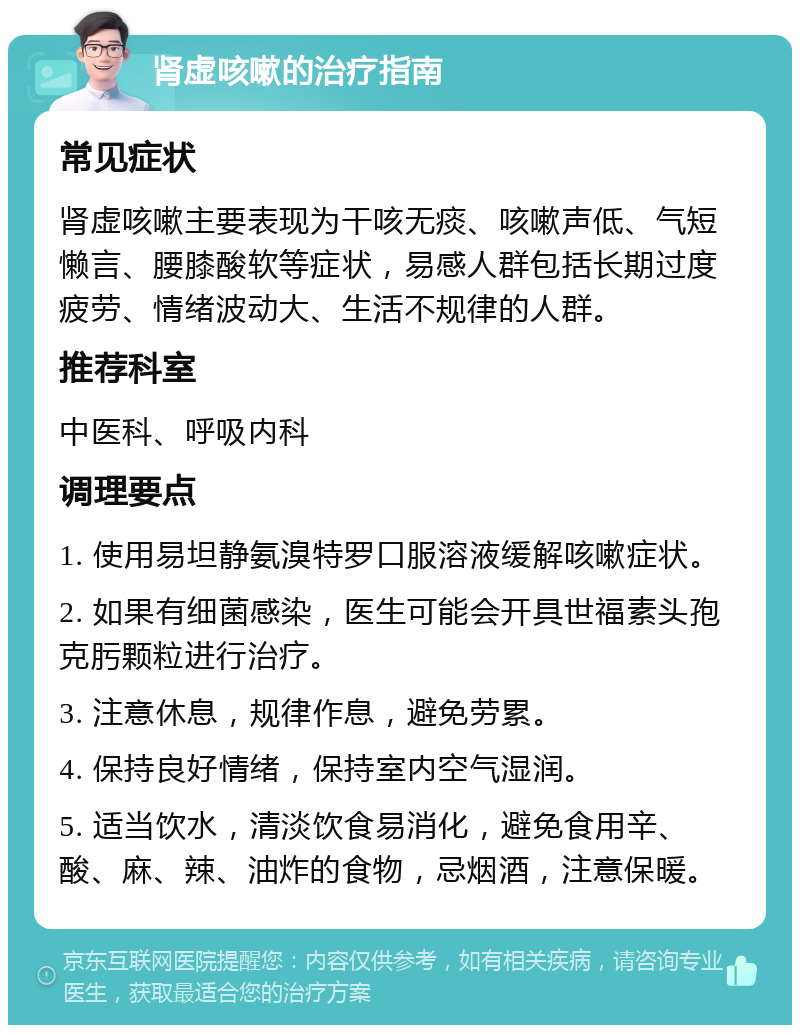 肾虚咳嗽的治疗指南 常见症状 肾虚咳嗽主要表现为干咳无痰、咳嗽声低、气短懒言、腰膝酸软等症状，易感人群包括长期过度疲劳、情绪波动大、生活不规律的人群。 推荐科室 中医科、呼吸内科 调理要点 1. 使用易坦静氨溴特罗口服溶液缓解咳嗽症状。 2. 如果有细菌感染，医生可能会开具世福素头孢克肟颗粒进行治疗。 3. 注意休息，规律作息，避免劳累。 4. 保持良好情绪，保持室内空气湿润。 5. 适当饮水，清淡饮食易消化，避免食用辛、酸、麻、辣、油炸的食物，忌烟酒，注意保暖。