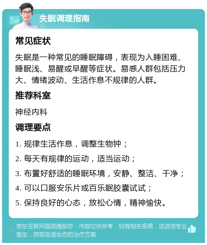 失眠调理指南 常见症状 失眠是一种常见的睡眠障碍，表现为入睡困难、睡眠浅、易醒或早醒等症状。易感人群包括压力大、情绪波动、生活作息不规律的人群。 推荐科室 神经内科 调理要点 1. 规律生活作息，调整生物钟； 2. 每天有规律的运动，适当运动； 3. 布置好舒适的睡眠环境，安静、整洁、干净； 4. 可以口服安乐片或百乐眠胶囊试试； 5. 保持良好的心态，放松心情，精神愉快。