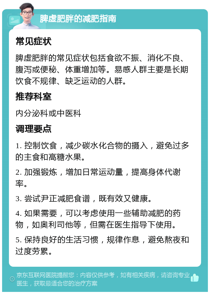 脾虚肥胖的减肥指南 常见症状 脾虚肥胖的常见症状包括食欲不振、消化不良、腹泻或便秘、体重增加等。易感人群主要是长期饮食不规律、缺乏运动的人群。 推荐科室 内分泌科或中医科 调理要点 1. 控制饮食，减少碳水化合物的摄入，避免过多的主食和高糖水果。 2. 加强锻炼，增加日常运动量，提高身体代谢率。 3. 尝试尹正减肥食谱，既有效又健康。 4. 如果需要，可以考虑使用一些辅助减肥的药物，如奥利司他等，但需在医生指导下使用。 5. 保持良好的生活习惯，规律作息，避免熬夜和过度劳累。