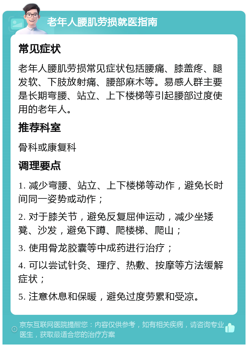 老年人腰肌劳损就医指南 常见症状 老年人腰肌劳损常见症状包括腰痛、膝盖疼、腿发软、下肢放射痛、腰部麻木等。易感人群主要是长期弯腰、站立、上下楼梯等引起腰部过度使用的老年人。 推荐科室 骨科或康复科 调理要点 1. 减少弯腰、站立、上下楼梯等动作，避免长时间同一姿势或动作； 2. 对于膝关节，避免反复屈伸运动，减少坐矮凳、沙发，避免下蹲、爬楼梯、爬山； 3. 使用骨龙胶囊等中成药进行治疗； 4. 可以尝试针灸、理疗、热敷、按摩等方法缓解症状； 5. 注意休息和保暖，避免过度劳累和受凉。