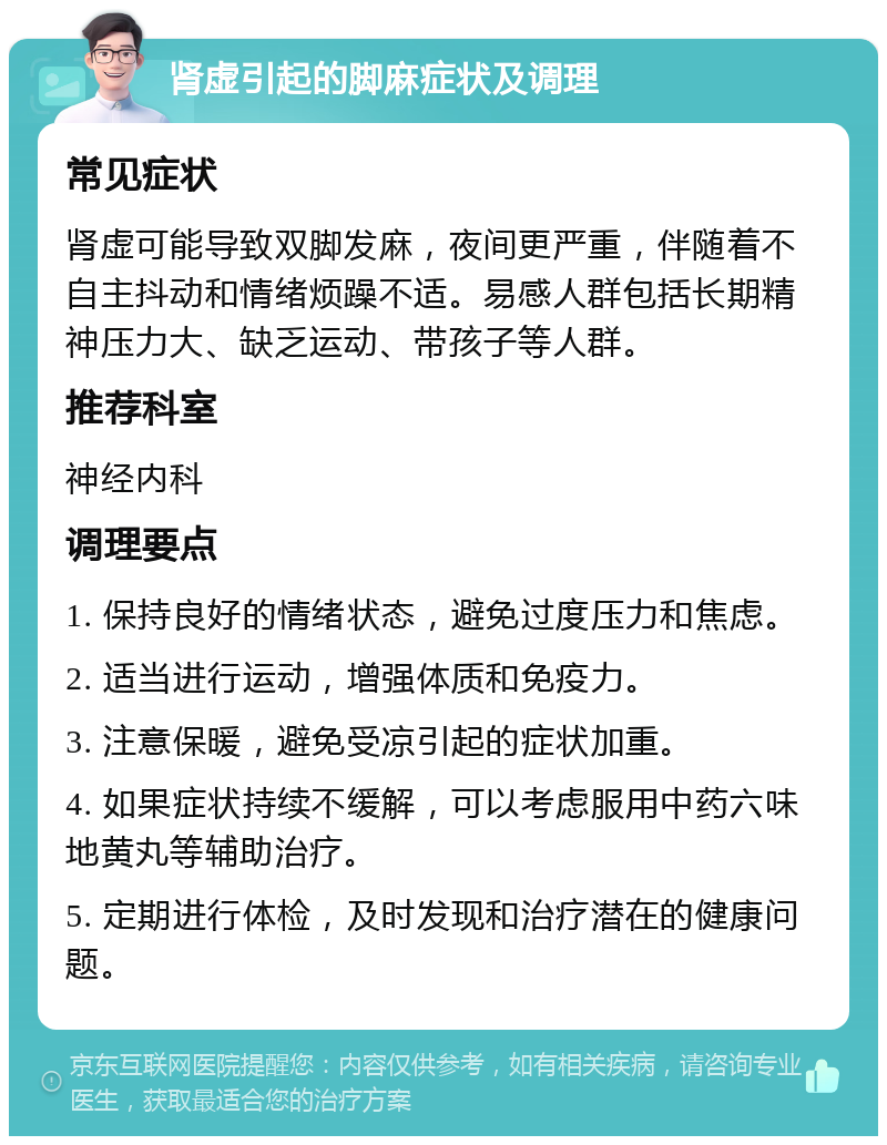 肾虚引起的脚麻症状及调理 常见症状 肾虚可能导致双脚发麻，夜间更严重，伴随着不自主抖动和情绪烦躁不适。易感人群包括长期精神压力大、缺乏运动、带孩子等人群。 推荐科室 神经内科 调理要点 1. 保持良好的情绪状态，避免过度压力和焦虑。 2. 适当进行运动，增强体质和免疫力。 3. 注意保暖，避免受凉引起的症状加重。 4. 如果症状持续不缓解，可以考虑服用中药六味地黄丸等辅助治疗。 5. 定期进行体检，及时发现和治疗潜在的健康问题。