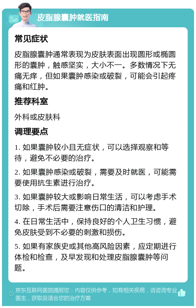 皮脂腺囊肿就医指南 常见症状 皮脂腺囊肿通常表现为皮肤表面出现圆形或椭圆形的囊肿，触感坚实，大小不一。多数情况下无痛无痒，但如果囊肿感染或破裂，可能会引起疼痛和红肿。 推荐科室 外科或皮肤科 调理要点 1. 如果囊肿较小且无症状，可以选择观察和等待，避免不必要的治疗。 2. 如果囊肿感染或破裂，需要及时就医，可能需要使用抗生素进行治疗。 3. 如果囊肿较大或影响日常生活，可以考虑手术切除，手术后需要注意伤口的清洁和护理。 4. 在日常生活中，保持良好的个人卫生习惯，避免皮肤受到不必要的刺激和损伤。 5. 如果有家族史或其他高风险因素，应定期进行体检和检查，及早发现和处理皮脂腺囊肿等问题。