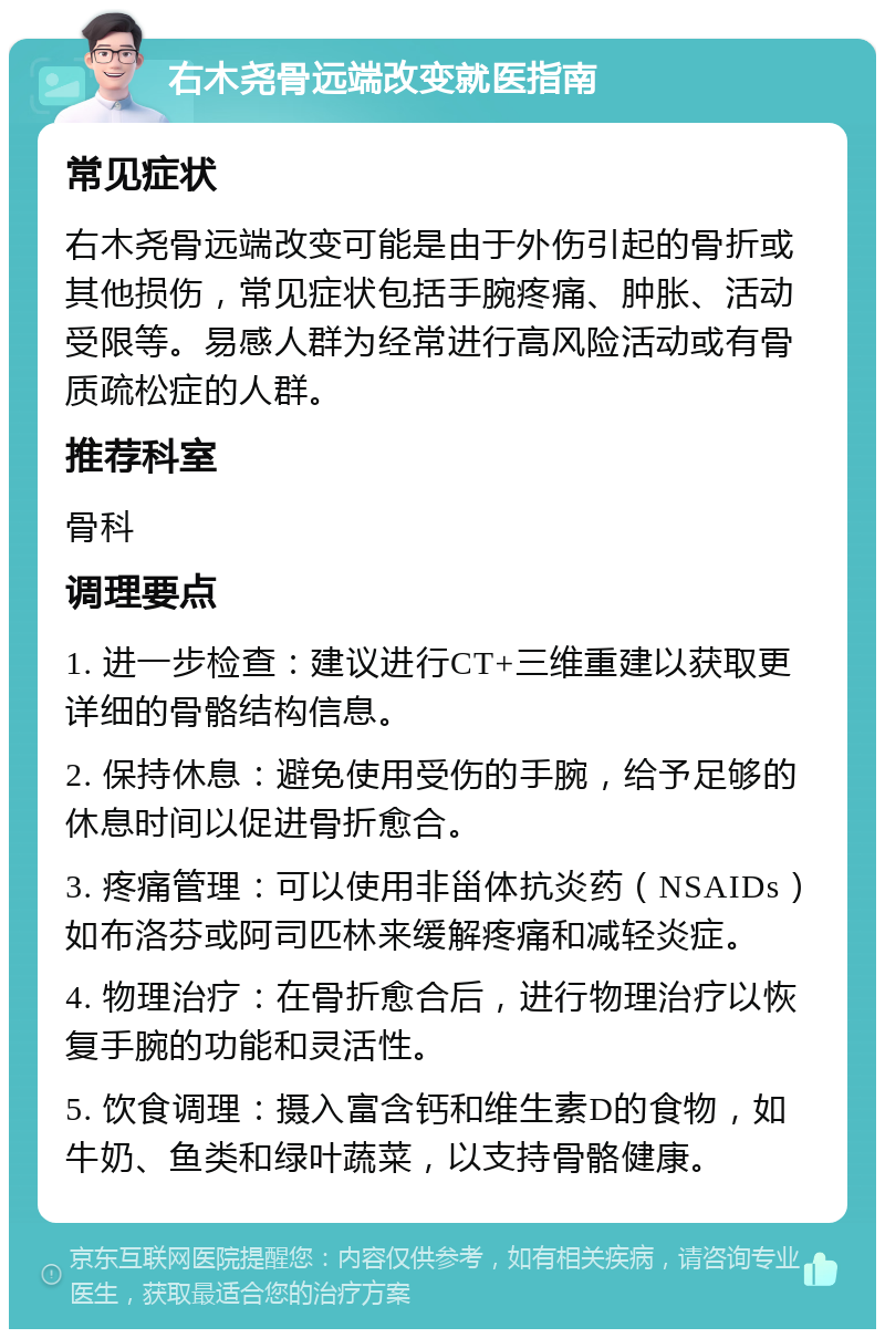 右木尧骨远端改变就医指南 常见症状 右木尧骨远端改变可能是由于外伤引起的骨折或其他损伤，常见症状包括手腕疼痛、肿胀、活动受限等。易感人群为经常进行高风险活动或有骨质疏松症的人群。 推荐科室 骨科 调理要点 1. 进一步检查：建议进行CT+三维重建以获取更详细的骨骼结构信息。 2. 保持休息：避免使用受伤的手腕，给予足够的休息时间以促进骨折愈合。 3. 疼痛管理：可以使用非甾体抗炎药（NSAIDs）如布洛芬或阿司匹林来缓解疼痛和减轻炎症。 4. 物理治疗：在骨折愈合后，进行物理治疗以恢复手腕的功能和灵活性。 5. 饮食调理：摄入富含钙和维生素D的食物，如牛奶、鱼类和绿叶蔬菜，以支持骨骼健康。