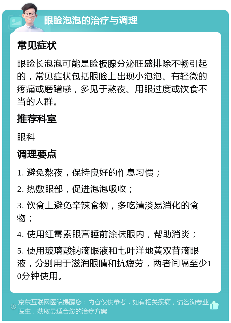 眼睑泡泡的治疗与调理 常见症状 眼睑长泡泡可能是睑板腺分泌旺盛排除不畅引起的，常见症状包括眼睑上出现小泡泡、有轻微的疼痛或磨蹭感，多见于熬夜、用眼过度或饮食不当的人群。 推荐科室 眼科 调理要点 1. 避免熬夜，保持良好的作息习惯； 2. 热敷眼部，促进泡泡吸收； 3. 饮食上避免辛辣食物，多吃清淡易消化的食物； 4. 使用红霉素眼膏睡前涂抹眼内，帮助消炎； 5. 使用玻璃酸钠滴眼液和七叶洋地黄双苷滴眼液，分别用于滋润眼睛和抗疲劳，两者间隔至少10分钟使用。