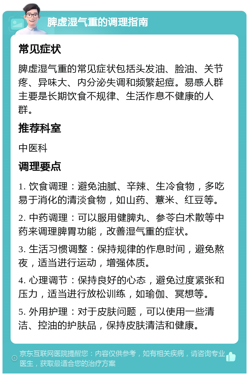 脾虚湿气重的调理指南 常见症状 脾虚湿气重的常见症状包括头发油、脸油、关节疼、异味大、内分泌失调和频繁起痘。易感人群主要是长期饮食不规律、生活作息不健康的人群。 推荐科室 中医科 调理要点 1. 饮食调理：避免油腻、辛辣、生冷食物，多吃易于消化的清淡食物，如山药、薏米、红豆等。 2. 中药调理：可以服用健脾丸、参苓白术散等中药来调理脾胃功能，改善湿气重的症状。 3. 生活习惯调整：保持规律的作息时间，避免熬夜，适当进行运动，增强体质。 4. 心理调节：保持良好的心态，避免过度紧张和压力，适当进行放松训练，如瑜伽、冥想等。 5. 外用护理：对于皮肤问题，可以使用一些清洁、控油的护肤品，保持皮肤清洁和健康。