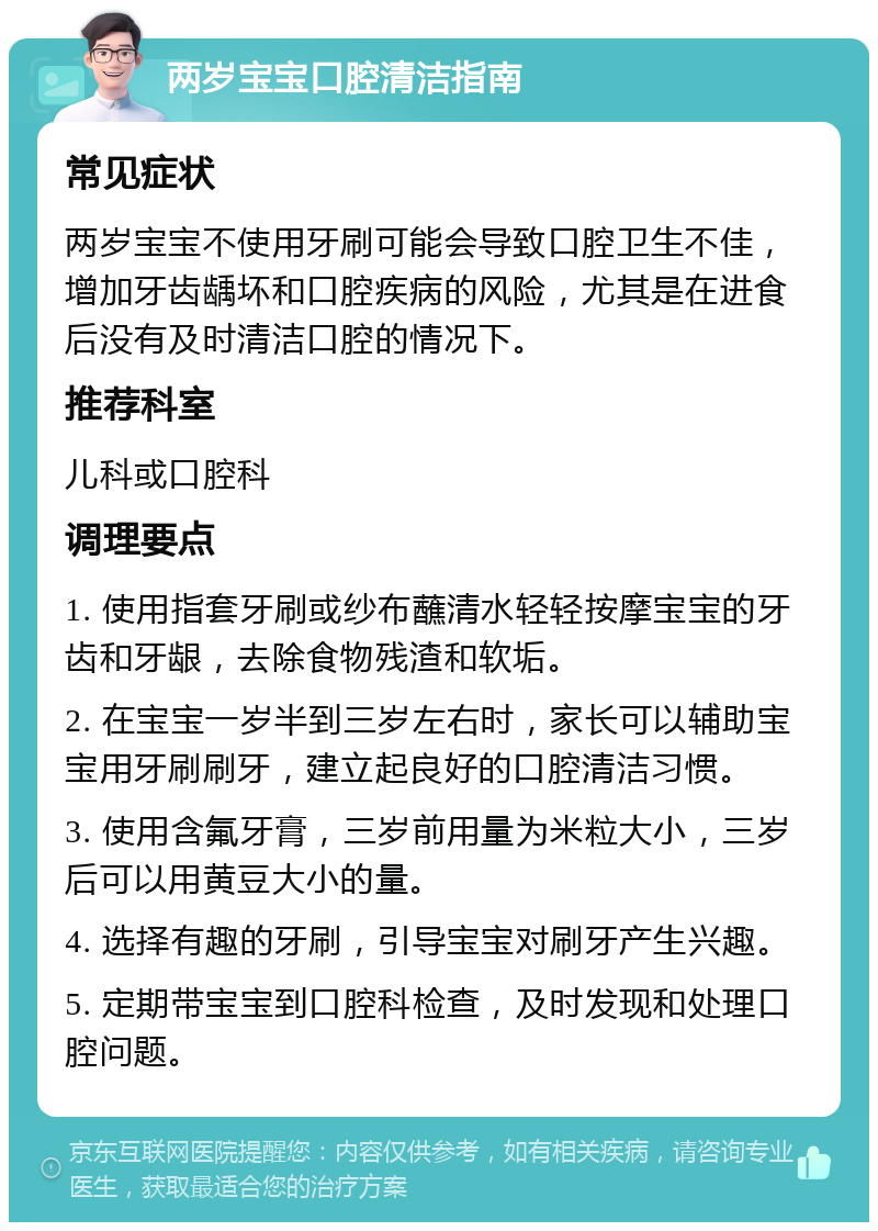 两岁宝宝口腔清洁指南 常见症状 两岁宝宝不使用牙刷可能会导致口腔卫生不佳，增加牙齿龋坏和口腔疾病的风险，尤其是在进食后没有及时清洁口腔的情况下。 推荐科室 儿科或口腔科 调理要点 1. 使用指套牙刷或纱布蘸清水轻轻按摩宝宝的牙齿和牙龈，去除食物残渣和软垢。 2. 在宝宝一岁半到三岁左右时，家长可以辅助宝宝用牙刷刷牙，建立起良好的口腔清洁习惯。 3. 使用含氟牙膏，三岁前用量为米粒大小，三岁后可以用黄豆大小的量。 4. 选择有趣的牙刷，引导宝宝对刷牙产生兴趣。 5. 定期带宝宝到口腔科检查，及时发现和处理口腔问题。