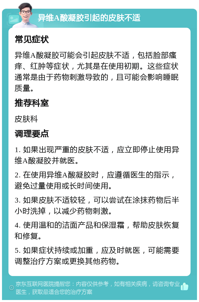 异维A酸凝胶引起的皮肤不适 常见症状 异维A酸凝胶可能会引起皮肤不适，包括脸部瘙痒、红肿等症状，尤其是在使用初期。这些症状通常是由于药物刺激导致的，且可能会影响睡眠质量。 推荐科室 皮肤科 调理要点 1. 如果出现严重的皮肤不适，应立即停止使用异维A酸凝胶并就医。 2. 在使用异维A酸凝胶时，应遵循医生的指示，避免过量使用或长时间使用。 3. 如果皮肤不适较轻，可以尝试在涂抹药物后半小时洗掉，以减少药物刺激。 4. 使用温和的洁面产品和保湿霜，帮助皮肤恢复和修复。 5. 如果症状持续或加重，应及时就医，可能需要调整治疗方案或更换其他药物。