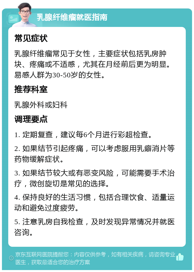 乳腺纤维瘤就医指南 常见症状 乳腺纤维瘤常见于女性，主要症状包括乳房肿块、疼痛或不适感，尤其在月经前后更为明显。易感人群为30-50岁的女性。 推荐科室 乳腺外科或妇科 调理要点 1. 定期复查，建议每6个月进行彩超检查。 2. 如果结节引起疼痛，可以考虑服用乳癖消片等药物缓解症状。 3. 如果结节较大或有恶变风险，可能需要手术治疗，微创旋切是常见的选择。 4. 保持良好的生活习惯，包括合理饮食、适量运动和避免过度疲劳。 5. 注意乳房自我检查，及时发现异常情况并就医咨询。