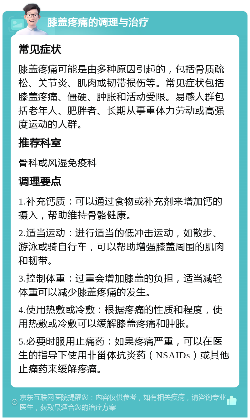 膝盖疼痛的调理与治疗 常见症状 膝盖疼痛可能是由多种原因引起的，包括骨质疏松、关节炎、肌肉或韧带损伤等。常见症状包括膝盖疼痛、僵硬、肿胀和活动受限。易感人群包括老年人、肥胖者、长期从事重体力劳动或高强度运动的人群。 推荐科室 骨科或风湿免疫科 调理要点 1.补充钙质：可以通过食物或补充剂来增加钙的摄入，帮助维持骨骼健康。 2.适当运动：进行适当的低冲击运动，如散步、游泳或骑自行车，可以帮助增强膝盖周围的肌肉和韧带。 3.控制体重：过重会增加膝盖的负担，适当减轻体重可以减少膝盖疼痛的发生。 4.使用热敷或冷敷：根据疼痛的性质和程度，使用热敷或冷敷可以缓解膝盖疼痛和肿胀。 5.必要时服用止痛药：如果疼痛严重，可以在医生的指导下使用非甾体抗炎药（NSAIDs）或其他止痛药来缓解疼痛。