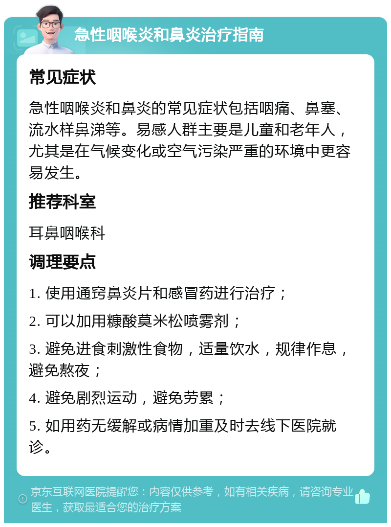 急性咽喉炎和鼻炎治疗指南 常见症状 急性咽喉炎和鼻炎的常见症状包括咽痛、鼻塞、流水样鼻涕等。易感人群主要是儿童和老年人，尤其是在气候变化或空气污染严重的环境中更容易发生。 推荐科室 耳鼻咽喉科 调理要点 1. 使用通窍鼻炎片和感冒药进行治疗； 2. 可以加用糠酸莫米松喷雾剂； 3. 避免进食刺激性食物，适量饮水，规律作息，避免熬夜； 4. 避免剧烈运动，避免劳累； 5. 如用药无缓解或病情加重及时去线下医院就诊。