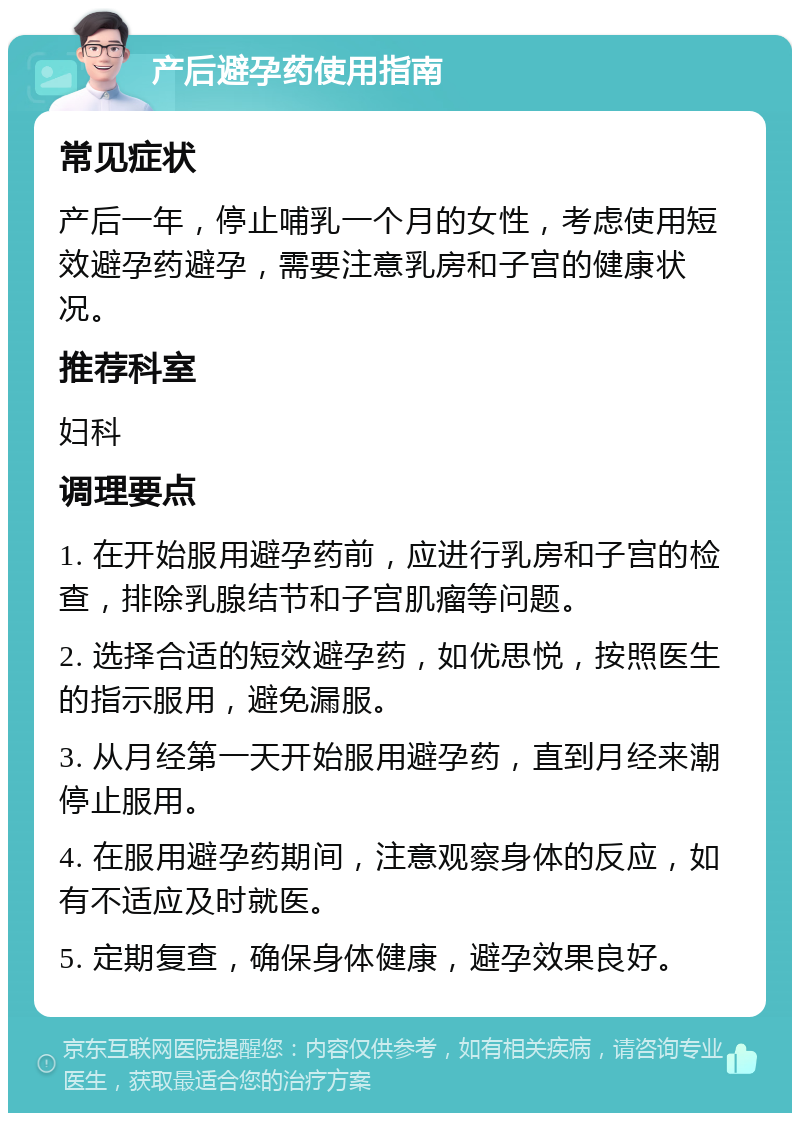 产后避孕药使用指南 常见症状 产后一年，停止哺乳一个月的女性，考虑使用短效避孕药避孕，需要注意乳房和子宫的健康状况。 推荐科室 妇科 调理要点 1. 在开始服用避孕药前，应进行乳房和子宫的检查，排除乳腺结节和子宫肌瘤等问题。 2. 选择合适的短效避孕药，如优思悦，按照医生的指示服用，避免漏服。 3. 从月经第一天开始服用避孕药，直到月经来潮停止服用。 4. 在服用避孕药期间，注意观察身体的反应，如有不适应及时就医。 5. 定期复查，确保身体健康，避孕效果良好。