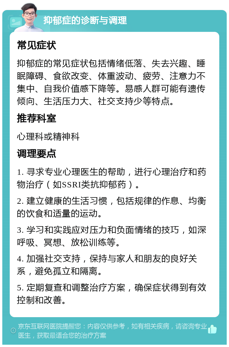 抑郁症的诊断与调理 常见症状 抑郁症的常见症状包括情绪低落、失去兴趣、睡眠障碍、食欲改变、体重波动、疲劳、注意力不集中、自我价值感下降等。易感人群可能有遗传倾向、生活压力大、社交支持少等特点。 推荐科室 心理科或精神科 调理要点 1. 寻求专业心理医生的帮助，进行心理治疗和药物治疗（如SSRI类抗抑郁药）。 2. 建立健康的生活习惯，包括规律的作息、均衡的饮食和适量的运动。 3. 学习和实践应对压力和负面情绪的技巧，如深呼吸、冥想、放松训练等。 4. 加强社交支持，保持与家人和朋友的良好关系，避免孤立和隔离。 5. 定期复查和调整治疗方案，确保症状得到有效控制和改善。