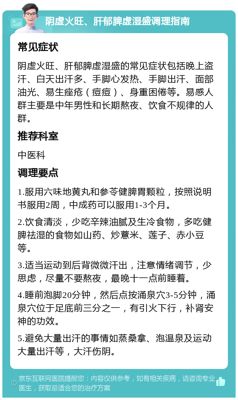 阴虚火旺、肝郁脾虚湿盛调理指南 常见症状 阴虚火旺、肝郁脾虚湿盛的常见症状包括晚上盗汗、白天出汗多、手脚心发热、手脚出汗、面部油光、易生痤疮（痘痘）、身重困倦等。易感人群主要是中年男性和长期熬夜、饮食不规律的人群。 推荐科室 中医科 调理要点 1.服用六味地黄丸和参苓健脾胃颗粒，按照说明书服用2周，中成药可以服用1-3个月。 2.饮食清淡，少吃辛辣油腻及生冷食物，多吃健脾祛湿的食物如山药、炒薏米、莲子、赤小豆等。 3.适当运动到后背微微汗出，注意情绪调节，少思虑，尽量不要熬夜，最晚十一点前睡着。 4.睡前泡脚20分钟，然后点按涌泉穴3-5分钟，涌泉穴位于足底前三分之一，有引火下行，补肾安神的功效。 5.避免大量出汗的事情如蒸桑拿、泡温泉及运动大量出汗等，大汗伤阴。