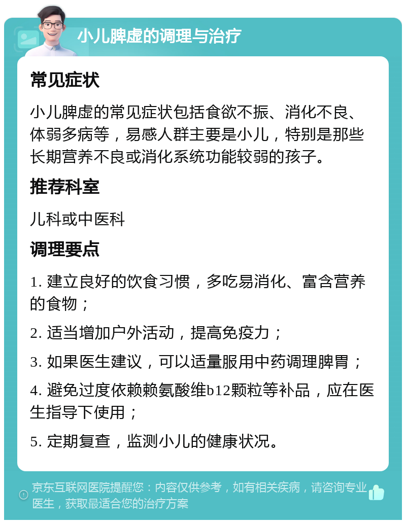 小儿脾虚的调理与治疗 常见症状 小儿脾虚的常见症状包括食欲不振、消化不良、体弱多病等，易感人群主要是小儿，特别是那些长期营养不良或消化系统功能较弱的孩子。 推荐科室 儿科或中医科 调理要点 1. 建立良好的饮食习惯，多吃易消化、富含营养的食物； 2. 适当增加户外活动，提高免疫力； 3. 如果医生建议，可以适量服用中药调理脾胃； 4. 避免过度依赖赖氨酸维b12颗粒等补品，应在医生指导下使用； 5. 定期复查，监测小儿的健康状况。