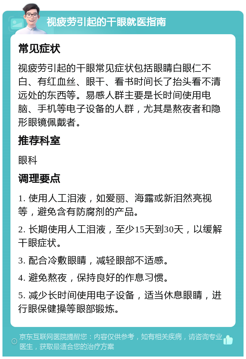 视疲劳引起的干眼就医指南 常见症状 视疲劳引起的干眼常见症状包括眼睛白眼仁不白、有红血丝、眼干、看书时间长了抬头看不清远处的东西等。易感人群主要是长时间使用电脑、手机等电子设备的人群，尤其是熬夜者和隐形眼镜佩戴者。 推荐科室 眼科 调理要点 1. 使用人工泪液，如爱丽、海露或新泪然亮视等，避免含有防腐剂的产品。 2. 长期使用人工泪液，至少15天到30天，以缓解干眼症状。 3. 配合冷敷眼睛，减轻眼部不适感。 4. 避免熬夜，保持良好的作息习惯。 5. 减少长时间使用电子设备，适当休息眼睛，进行眼保健操等眼部锻炼。