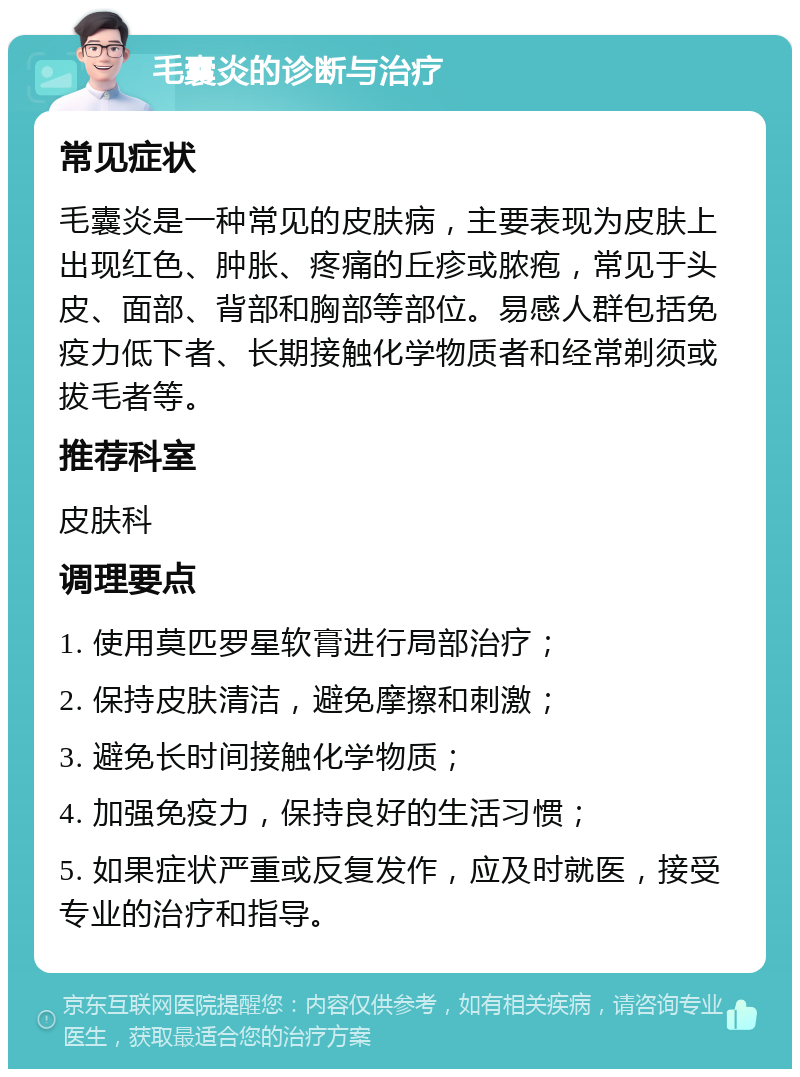 毛囊炎的诊断与治疗 常见症状 毛囊炎是一种常见的皮肤病，主要表现为皮肤上出现红色、肿胀、疼痛的丘疹或脓疱，常见于头皮、面部、背部和胸部等部位。易感人群包括免疫力低下者、长期接触化学物质者和经常剃须或拔毛者等。 推荐科室 皮肤科 调理要点 1. 使用莫匹罗星软膏进行局部治疗； 2. 保持皮肤清洁，避免摩擦和刺激； 3. 避免长时间接触化学物质； 4. 加强免疫力，保持良好的生活习惯； 5. 如果症状严重或反复发作，应及时就医，接受专业的治疗和指导。