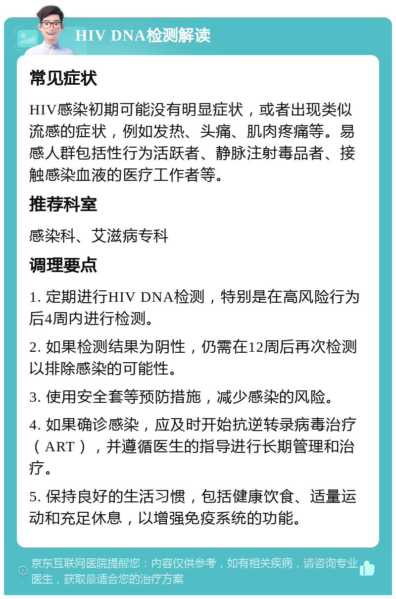 HIV DNA检测解读 常见症状 HIV感染初期可能没有明显症状，或者出现类似流感的症状，例如发热、头痛、肌肉疼痛等。易感人群包括性行为活跃者、静脉注射毒品者、接触感染血液的医疗工作者等。 推荐科室 感染科、艾滋病专科 调理要点 1. 定期进行HIV DNA检测，特别是在高风险行为后4周内进行检测。 2. 如果检测结果为阴性，仍需在12周后再次检测以排除感染的可能性。 3. 使用安全套等预防措施，减少感染的风险。 4. 如果确诊感染，应及时开始抗逆转录病毒治疗（ART），并遵循医生的指导进行长期管理和治疗。 5. 保持良好的生活习惯，包括健康饮食、适量运动和充足休息，以增强免疫系统的功能。