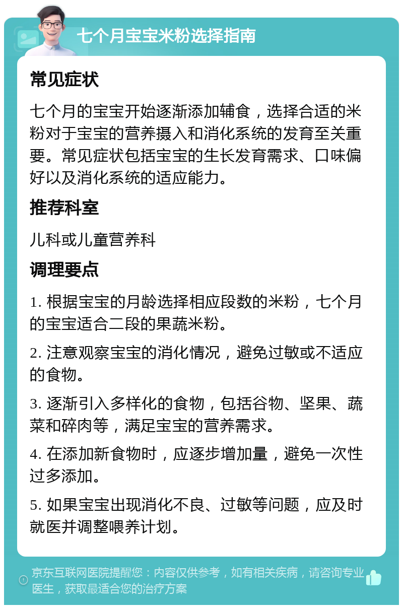 七个月宝宝米粉选择指南 常见症状 七个月的宝宝开始逐渐添加辅食，选择合适的米粉对于宝宝的营养摄入和消化系统的发育至关重要。常见症状包括宝宝的生长发育需求、口味偏好以及消化系统的适应能力。 推荐科室 儿科或儿童营养科 调理要点 1. 根据宝宝的月龄选择相应段数的米粉，七个月的宝宝适合二段的果蔬米粉。 2. 注意观察宝宝的消化情况，避免过敏或不适应的食物。 3. 逐渐引入多样化的食物，包括谷物、坚果、蔬菜和碎肉等，满足宝宝的营养需求。 4. 在添加新食物时，应逐步增加量，避免一次性过多添加。 5. 如果宝宝出现消化不良、过敏等问题，应及时就医并调整喂养计划。