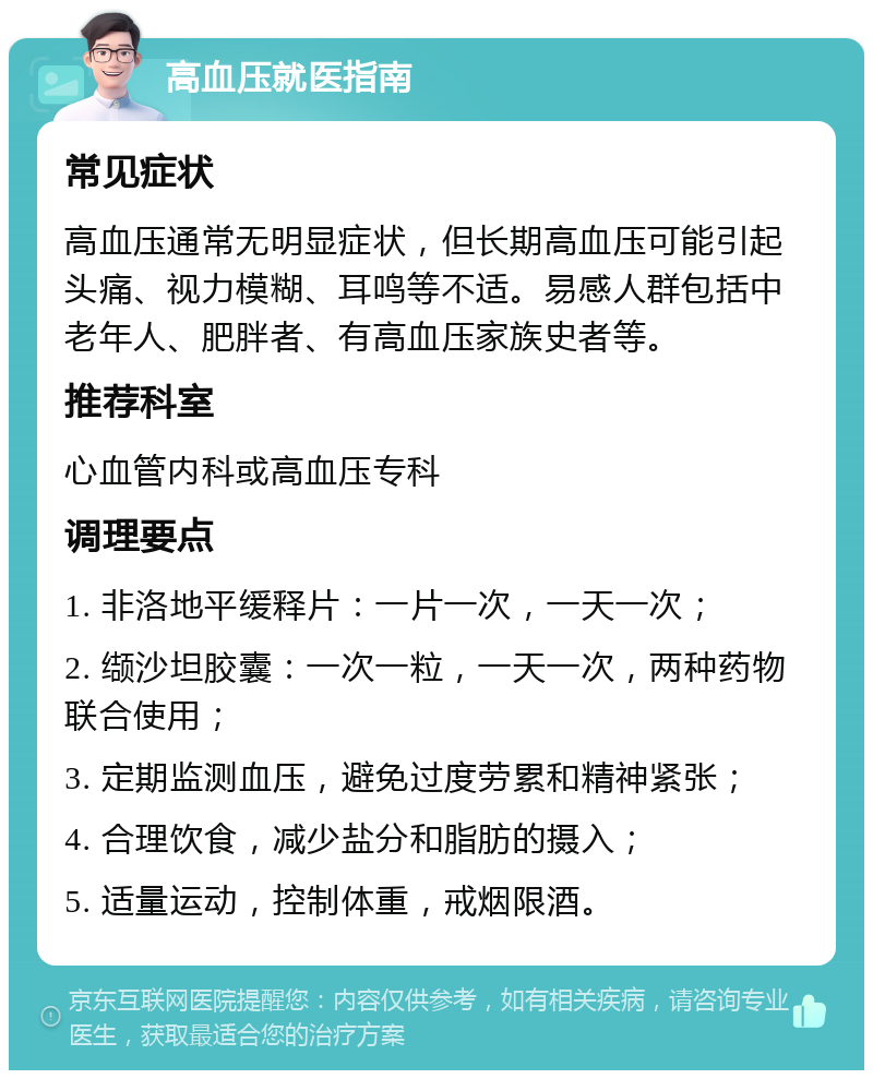 高血压就医指南 常见症状 高血压通常无明显症状，但长期高血压可能引起头痛、视力模糊、耳鸣等不适。易感人群包括中老年人、肥胖者、有高血压家族史者等。 推荐科室 心血管内科或高血压专科 调理要点 1. 非洛地平缓释片：一片一次，一天一次； 2. 缬沙坦胶囊：一次一粒，一天一次，两种药物联合使用； 3. 定期监测血压，避免过度劳累和精神紧张； 4. 合理饮食，减少盐分和脂肪的摄入； 5. 适量运动，控制体重，戒烟限酒。