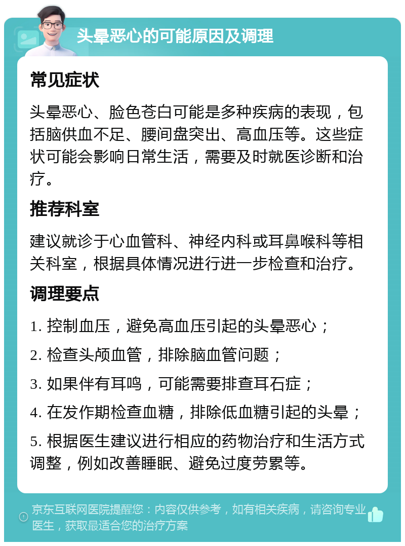 头晕恶心的可能原因及调理 常见症状 头晕恶心、脸色苍白可能是多种疾病的表现，包括脑供血不足、腰间盘突出、高血压等。这些症状可能会影响日常生活，需要及时就医诊断和治疗。 推荐科室 建议就诊于心血管科、神经内科或耳鼻喉科等相关科室，根据具体情况进行进一步检查和治疗。 调理要点 1. 控制血压，避免高血压引起的头晕恶心； 2. 检查头颅血管，排除脑血管问题； 3. 如果伴有耳鸣，可能需要排查耳石症； 4. 在发作期检查血糖，排除低血糖引起的头晕； 5. 根据医生建议进行相应的药物治疗和生活方式调整，例如改善睡眠、避免过度劳累等。