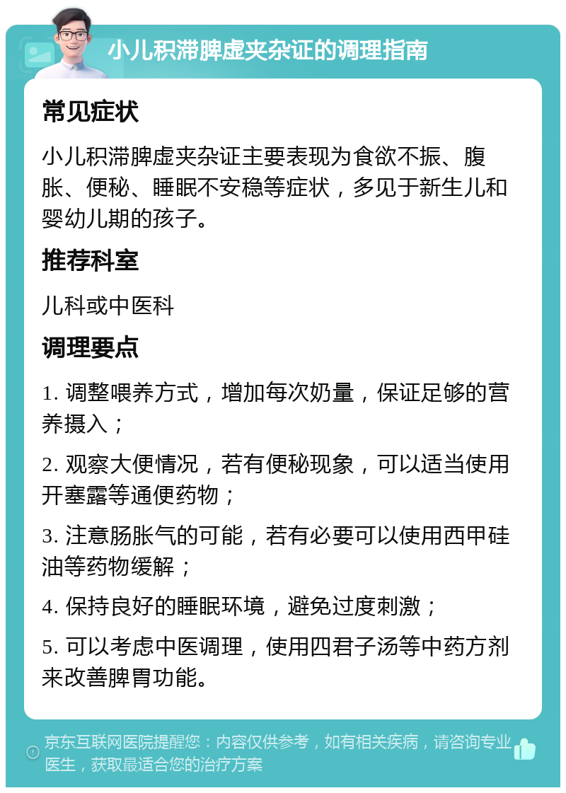 小儿积滞脾虚夹杂证的调理指南 常见症状 小儿积滞脾虚夹杂证主要表现为食欲不振、腹胀、便秘、睡眠不安稳等症状，多见于新生儿和婴幼儿期的孩子。 推荐科室 儿科或中医科 调理要点 1. 调整喂养方式，增加每次奶量，保证足够的营养摄入； 2. 观察大便情况，若有便秘现象，可以适当使用开塞露等通便药物； 3. 注意肠胀气的可能，若有必要可以使用西甲硅油等药物缓解； 4. 保持良好的睡眠环境，避免过度刺激； 5. 可以考虑中医调理，使用四君子汤等中药方剂来改善脾胃功能。