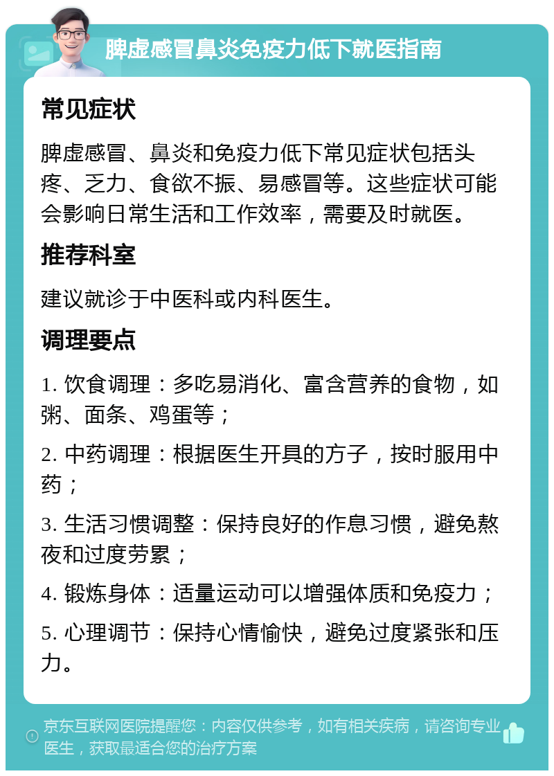 脾虚感冒鼻炎免疫力低下就医指南 常见症状 脾虚感冒、鼻炎和免疫力低下常见症状包括头疼、乏力、食欲不振、易感冒等。这些症状可能会影响日常生活和工作效率，需要及时就医。 推荐科室 建议就诊于中医科或内科医生。 调理要点 1. 饮食调理：多吃易消化、富含营养的食物，如粥、面条、鸡蛋等； 2. 中药调理：根据医生开具的方子，按时服用中药； 3. 生活习惯调整：保持良好的作息习惯，避免熬夜和过度劳累； 4. 锻炼身体：适量运动可以增强体质和免疫力； 5. 心理调节：保持心情愉快，避免过度紧张和压力。