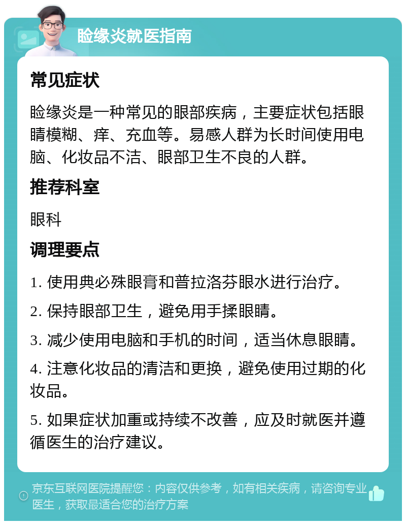 睑缘炎就医指南 常见症状 睑缘炎是一种常见的眼部疾病，主要症状包括眼睛模糊、痒、充血等。易感人群为长时间使用电脑、化妆品不洁、眼部卫生不良的人群。 推荐科室 眼科 调理要点 1. 使用典必殊眼膏和普拉洛芬眼水进行治疗。 2. 保持眼部卫生，避免用手揉眼睛。 3. 减少使用电脑和手机的时间，适当休息眼睛。 4. 注意化妆品的清洁和更换，避免使用过期的化妆品。 5. 如果症状加重或持续不改善，应及时就医并遵循医生的治疗建议。