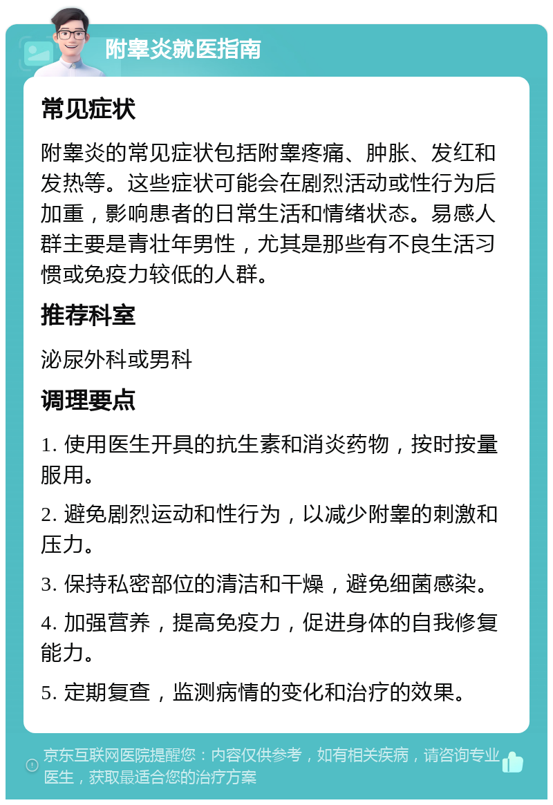 附睾炎就医指南 常见症状 附睾炎的常见症状包括附睾疼痛、肿胀、发红和发热等。这些症状可能会在剧烈活动或性行为后加重，影响患者的日常生活和情绪状态。易感人群主要是青壮年男性，尤其是那些有不良生活习惯或免疫力较低的人群。 推荐科室 泌尿外科或男科 调理要点 1. 使用医生开具的抗生素和消炎药物，按时按量服用。 2. 避免剧烈运动和性行为，以减少附睾的刺激和压力。 3. 保持私密部位的清洁和干燥，避免细菌感染。 4. 加强营养，提高免疫力，促进身体的自我修复能力。 5. 定期复查，监测病情的变化和治疗的效果。