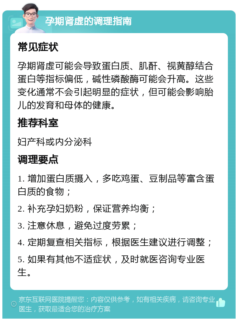 孕期肾虚的调理指南 常见症状 孕期肾虚可能会导致蛋白质、肌酐、视黄醇结合蛋白等指标偏低，碱性磷酸酶可能会升高。这些变化通常不会引起明显的症状，但可能会影响胎儿的发育和母体的健康。 推荐科室 妇产科或内分泌科 调理要点 1. 增加蛋白质摄入，多吃鸡蛋、豆制品等富含蛋白质的食物； 2. 补充孕妇奶粉，保证营养均衡； 3. 注意休息，避免过度劳累； 4. 定期复查相关指标，根据医生建议进行调整； 5. 如果有其他不适症状，及时就医咨询专业医生。