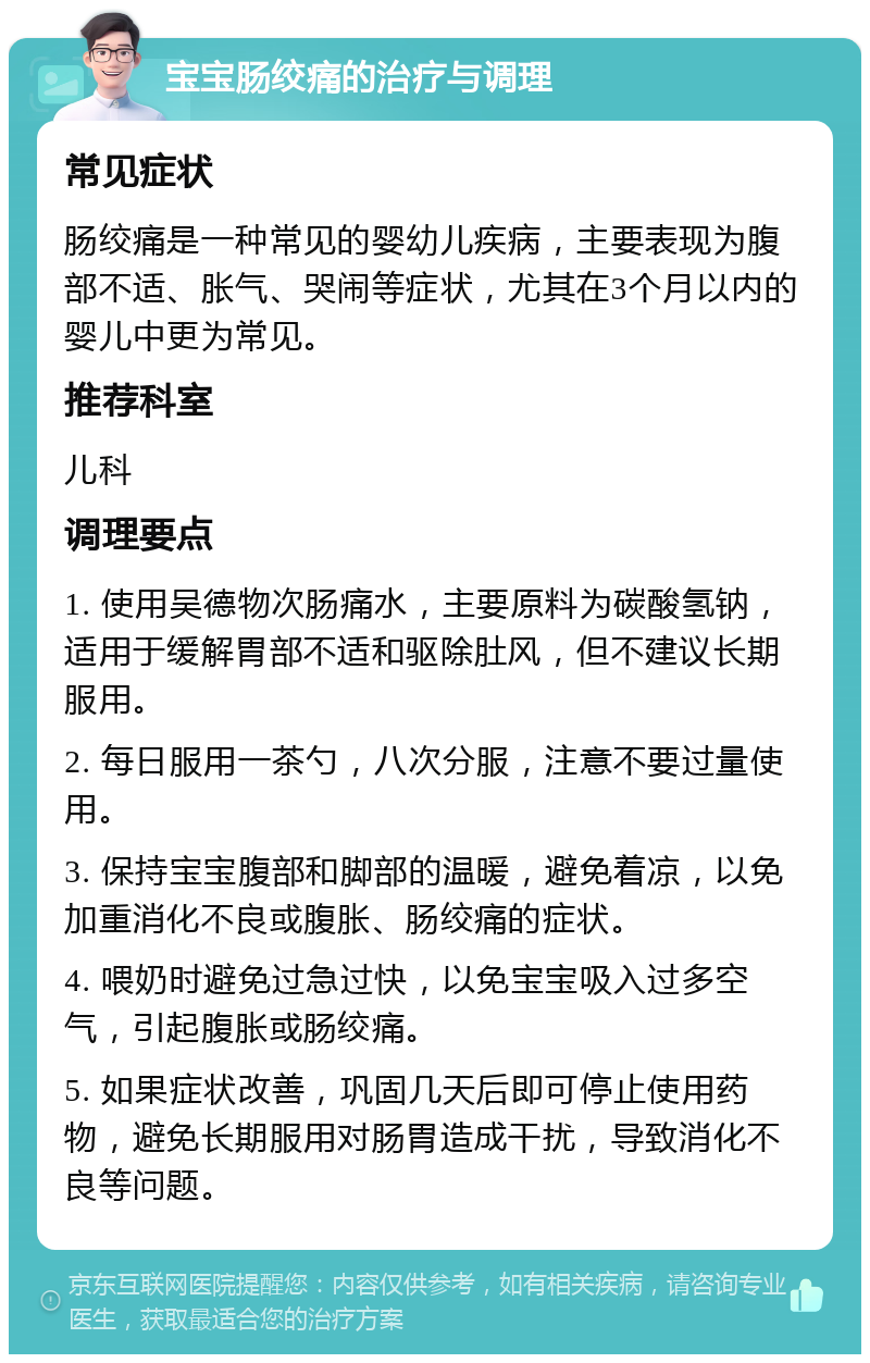 宝宝肠绞痛的治疗与调理 常见症状 肠绞痛是一种常见的婴幼儿疾病，主要表现为腹部不适、胀气、哭闹等症状，尤其在3个月以内的婴儿中更为常见。 推荐科室 儿科 调理要点 1. 使用吴德物次肠痛水，主要原料为碳酸氢钠，适用于缓解胃部不适和驱除肚风，但不建议长期服用。 2. 每日服用一茶勺，八次分服，注意不要过量使用。 3. 保持宝宝腹部和脚部的温暖，避免着凉，以免加重消化不良或腹胀、肠绞痛的症状。 4. 喂奶时避免过急过快，以免宝宝吸入过多空气，引起腹胀或肠绞痛。 5. 如果症状改善，巩固几天后即可停止使用药物，避免长期服用对肠胃造成干扰，导致消化不良等问题。