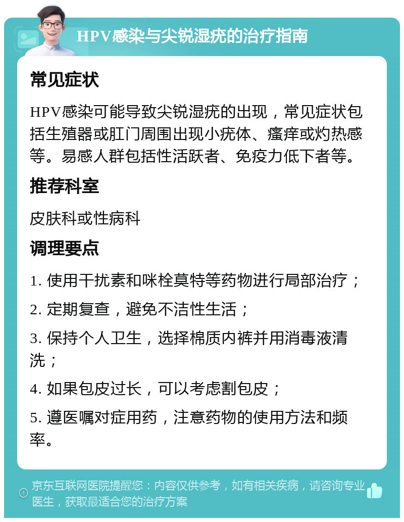 HPV感染与尖锐湿疣的治疗指南 常见症状 HPV感染可能导致尖锐湿疣的出现，常见症状包括生殖器或肛门周围出现小疣体、瘙痒或灼热感等。易感人群包括性活跃者、免疫力低下者等。 推荐科室 皮肤科或性病科 调理要点 1. 使用干扰素和咪栓莫特等药物进行局部治疗； 2. 定期复查，避免不洁性生活； 3. 保持个人卫生，选择棉质内裤并用消毒液清洗； 4. 如果包皮过长，可以考虑割包皮； 5. 遵医嘱对症用药，注意药物的使用方法和频率。