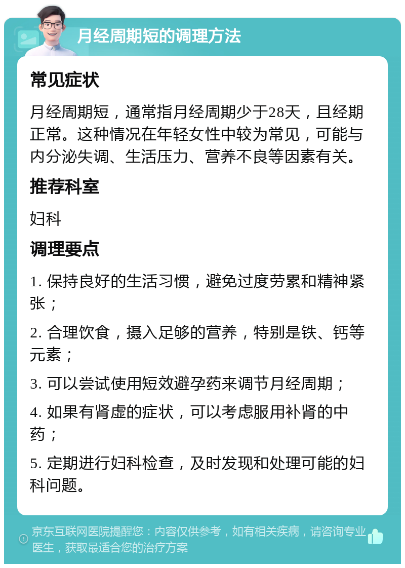 月经周期短的调理方法 常见症状 月经周期短，通常指月经周期少于28天，且经期正常。这种情况在年轻女性中较为常见，可能与内分泌失调、生活压力、营养不良等因素有关。 推荐科室 妇科 调理要点 1. 保持良好的生活习惯，避免过度劳累和精神紧张； 2. 合理饮食，摄入足够的营养，特别是铁、钙等元素； 3. 可以尝试使用短效避孕药来调节月经周期； 4. 如果有肾虚的症状，可以考虑服用补肾的中药； 5. 定期进行妇科检查，及时发现和处理可能的妇科问题。