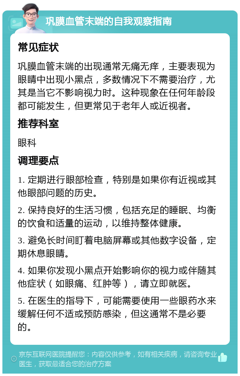 巩膜血管末端的自我观察指南 常见症状 巩膜血管末端的出现通常无痛无痒，主要表现为眼睛中出现小黑点，多数情况下不需要治疗，尤其是当它不影响视力时。这种现象在任何年龄段都可能发生，但更常见于老年人或近视者。 推荐科室 眼科 调理要点 1. 定期进行眼部检查，特别是如果你有近视或其他眼部问题的历史。 2. 保持良好的生活习惯，包括充足的睡眠、均衡的饮食和适量的运动，以维持整体健康。 3. 避免长时间盯着电脑屏幕或其他数字设备，定期休息眼睛。 4. 如果你发现小黑点开始影响你的视力或伴随其他症状（如眼痛、红肿等），请立即就医。 5. 在医生的指导下，可能需要使用一些眼药水来缓解任何不适或预防感染，但这通常不是必要的。