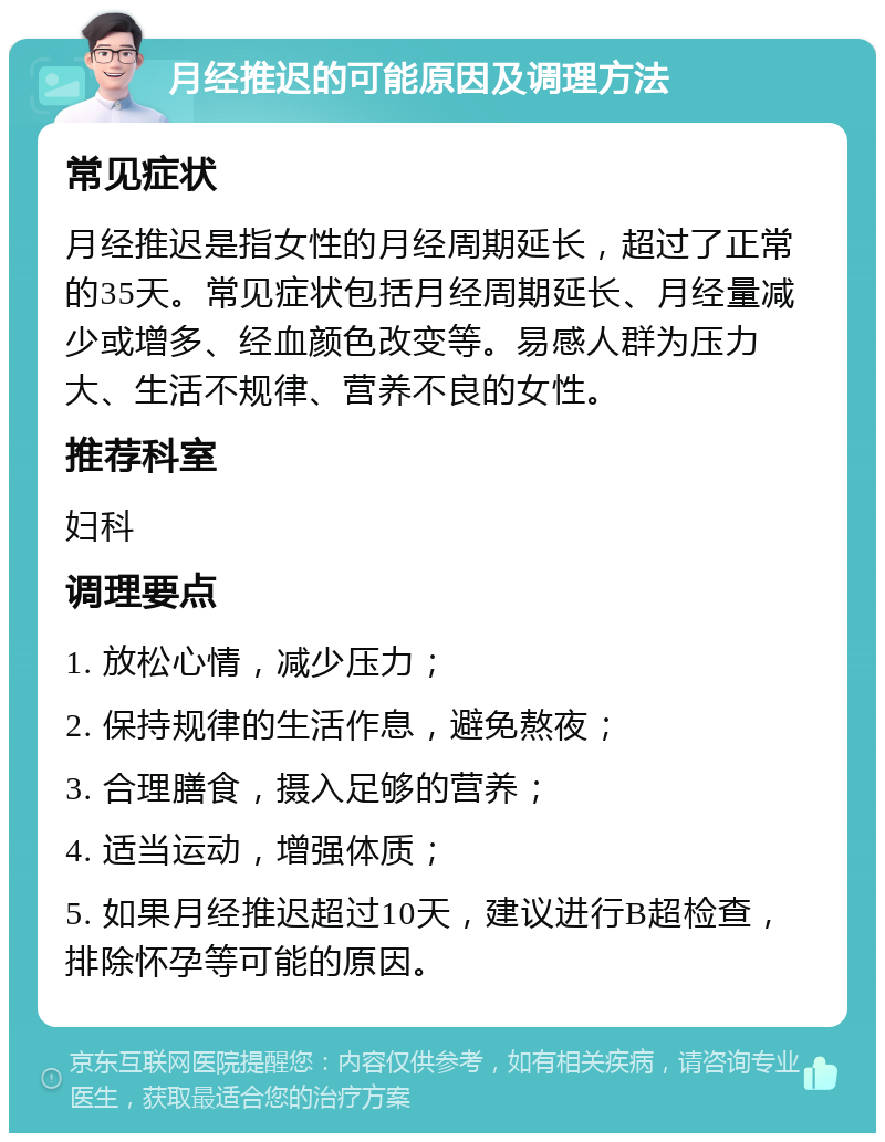 月经推迟的可能原因及调理方法 常见症状 月经推迟是指女性的月经周期延长，超过了正常的35天。常见症状包括月经周期延长、月经量减少或增多、经血颜色改变等。易感人群为压力大、生活不规律、营养不良的女性。 推荐科室 妇科 调理要点 1. 放松心情，减少压力； 2. 保持规律的生活作息，避免熬夜； 3. 合理膳食，摄入足够的营养； 4. 适当运动，增强体质； 5. 如果月经推迟超过10天，建议进行B超检查，排除怀孕等可能的原因。