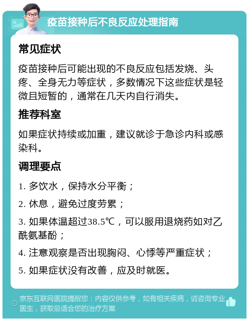 疫苗接种后不良反应处理指南 常见症状 疫苗接种后可能出现的不良反应包括发烧、头疼、全身无力等症状，多数情况下这些症状是轻微且短暂的，通常在几天内自行消失。 推荐科室 如果症状持续或加重，建议就诊于急诊内科或感染科。 调理要点 1. 多饮水，保持水分平衡； 2. 休息，避免过度劳累； 3. 如果体温超过38.5℃，可以服用退烧药如对乙酰氨基酚； 4. 注意观察是否出现胸闷、心悸等严重症状； 5. 如果症状没有改善，应及时就医。