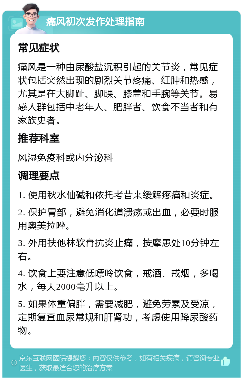 痛风初次发作处理指南 常见症状 痛风是一种由尿酸盐沉积引起的关节炎，常见症状包括突然出现的剧烈关节疼痛、红肿和热感，尤其是在大脚趾、脚踝、膝盖和手腕等关节。易感人群包括中老年人、肥胖者、饮食不当者和有家族史者。 推荐科室 风湿免疫科或内分泌科 调理要点 1. 使用秋水仙碱和依托考昔来缓解疼痛和炎症。 2. 保护胃部，避免消化道溃疡或出血，必要时服用奥美拉唑。 3. 外用扶他林软膏抗炎止痛，按摩患处10分钟左右。 4. 饮食上要注意低嘌呤饮食，戒酒、戒烟，多喝水，每天2000毫升以上。 5. 如果体重偏胖，需要减肥，避免劳累及受凉，定期复查血尿常规和肝肾功，考虑使用降尿酸药物。