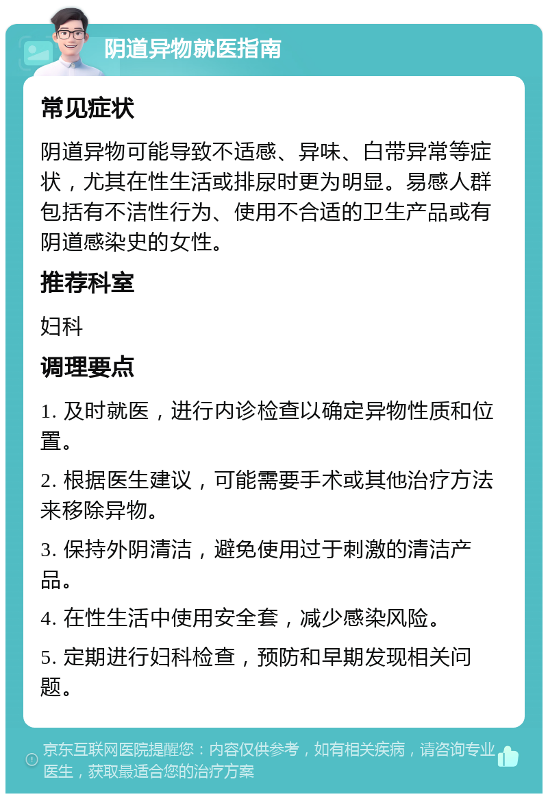 阴道异物就医指南 常见症状 阴道异物可能导致不适感、异味、白带异常等症状，尤其在性生活或排尿时更为明显。易感人群包括有不洁性行为、使用不合适的卫生产品或有阴道感染史的女性。 推荐科室 妇科 调理要点 1. 及时就医，进行内诊检查以确定异物性质和位置。 2. 根据医生建议，可能需要手术或其他治疗方法来移除异物。 3. 保持外阴清洁，避免使用过于刺激的清洁产品。 4. 在性生活中使用安全套，减少感染风险。 5. 定期进行妇科检查，预防和早期发现相关问题。