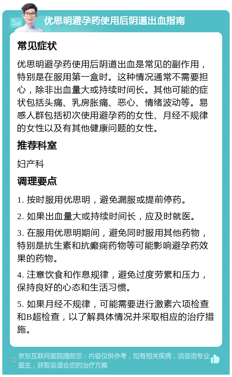 优思明避孕药使用后阴道出血指南 常见症状 优思明避孕药使用后阴道出血是常见的副作用，特别是在服用第一盒时。这种情况通常不需要担心，除非出血量大或持续时间长。其他可能的症状包括头痛、乳房胀痛、恶心、情绪波动等。易感人群包括初次使用避孕药的女性、月经不规律的女性以及有其他健康问题的女性。 推荐科室 妇产科 调理要点 1. 按时服用优思明，避免漏服或提前停药。 2. 如果出血量大或持续时间长，应及时就医。 3. 在服用优思明期间，避免同时服用其他药物，特别是抗生素和抗癫痫药物等可能影响避孕药效果的药物。 4. 注意饮食和作息规律，避免过度劳累和压力，保持良好的心态和生活习惯。 5. 如果月经不规律，可能需要进行激素六项检查和B超检查，以了解具体情况并采取相应的治疗措施。