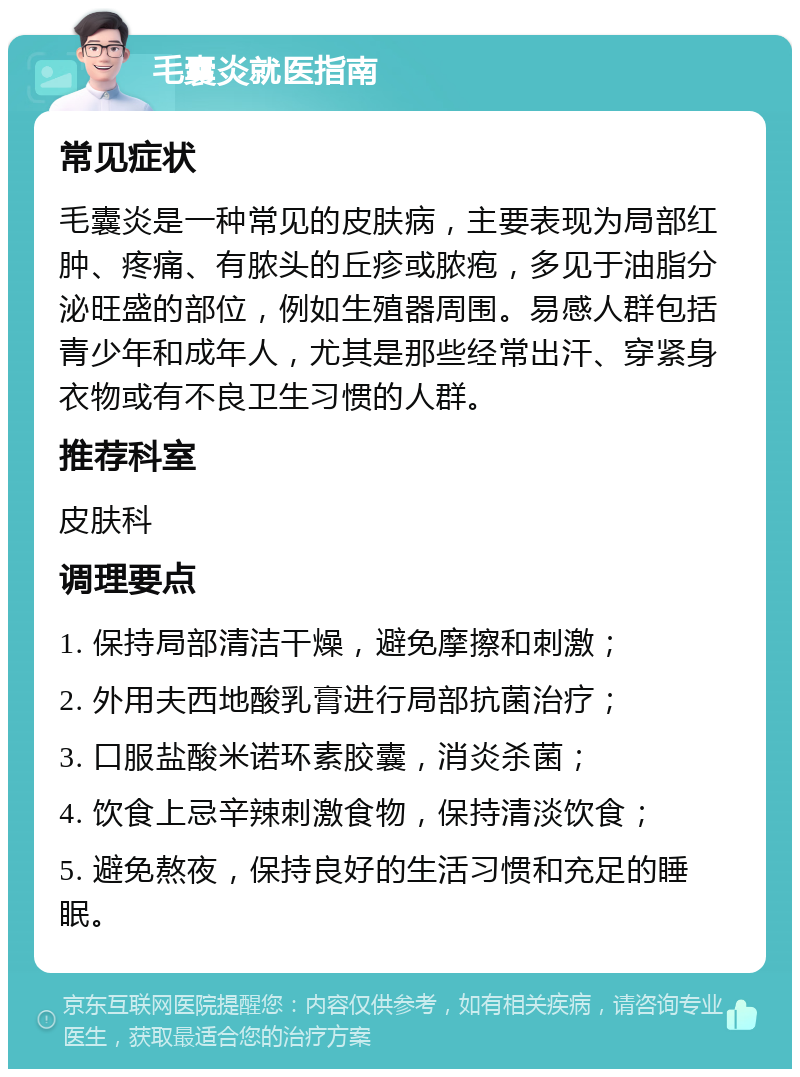 毛囊炎就医指南 常见症状 毛囊炎是一种常见的皮肤病，主要表现为局部红肿、疼痛、有脓头的丘疹或脓疱，多见于油脂分泌旺盛的部位，例如生殖器周围。易感人群包括青少年和成年人，尤其是那些经常出汗、穿紧身衣物或有不良卫生习惯的人群。 推荐科室 皮肤科 调理要点 1. 保持局部清洁干燥，避免摩擦和刺激； 2. 外用夫西地酸乳膏进行局部抗菌治疗； 3. 口服盐酸米诺环素胶囊，消炎杀菌； 4. 饮食上忌辛辣刺激食物，保持清淡饮食； 5. 避免熬夜，保持良好的生活习惯和充足的睡眠。