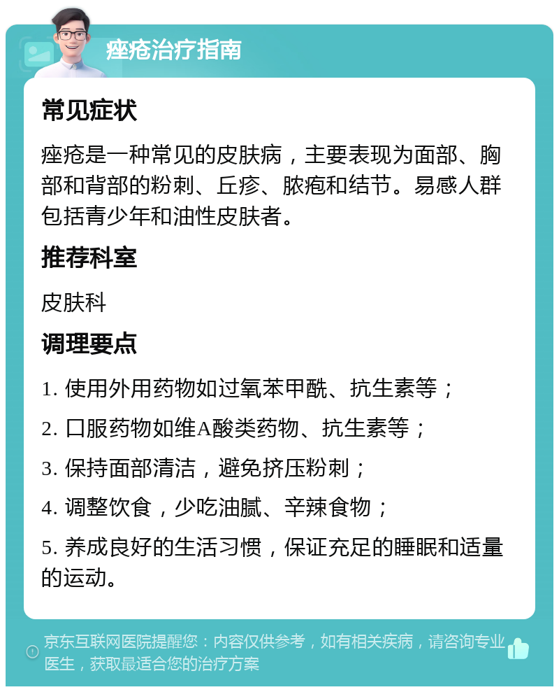 痤疮治疗指南 常见症状 痤疮是一种常见的皮肤病，主要表现为面部、胸部和背部的粉刺、丘疹、脓疱和结节。易感人群包括青少年和油性皮肤者。 推荐科室 皮肤科 调理要点 1. 使用外用药物如过氧苯甲酰、抗生素等； 2. 口服药物如维A酸类药物、抗生素等； 3. 保持面部清洁，避免挤压粉刺； 4. 调整饮食，少吃油腻、辛辣食物； 5. 养成良好的生活习惯，保证充足的睡眠和适量的运动。