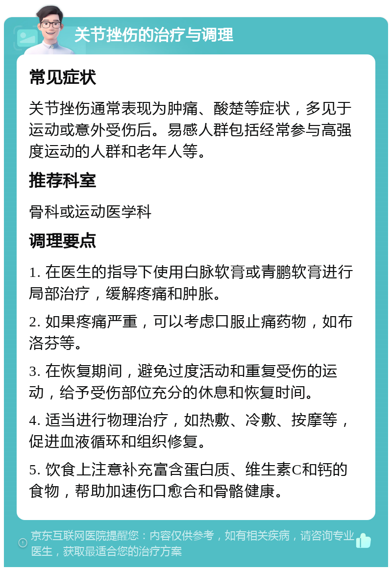 关节挫伤的治疗与调理 常见症状 关节挫伤通常表现为肿痛、酸楚等症状，多见于运动或意外受伤后。易感人群包括经常参与高强度运动的人群和老年人等。 推荐科室 骨科或运动医学科 调理要点 1. 在医生的指导下使用白脉软膏或青鹏软膏进行局部治疗，缓解疼痛和肿胀。 2. 如果疼痛严重，可以考虑口服止痛药物，如布洛芬等。 3. 在恢复期间，避免过度活动和重复受伤的运动，给予受伤部位充分的休息和恢复时间。 4. 适当进行物理治疗，如热敷、冷敷、按摩等，促进血液循环和组织修复。 5. 饮食上注意补充富含蛋白质、维生素C和钙的食物，帮助加速伤口愈合和骨骼健康。