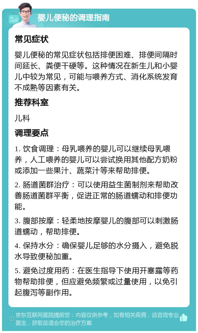 婴儿便秘的调理指南 常见症状 婴儿便秘的常见症状包括排便困难、排便间隔时间延长、粪便干硬等。这种情况在新生儿和小婴儿中较为常见，可能与喂养方式、消化系统发育不成熟等因素有关。 推荐科室 儿科 调理要点 1. 饮食调理：母乳喂养的婴儿可以继续母乳喂养，人工喂养的婴儿可以尝试换用其他配方奶粉或添加一些果汁、蔬菜汁等来帮助排便。 2. 肠道菌群治疗：可以使用益生菌制剂来帮助改善肠道菌群平衡，促进正常的肠道蠕动和排便功能。 3. 腹部按摩：轻柔地按摩婴儿的腹部可以刺激肠道蠕动，帮助排便。 4. 保持水分：确保婴儿足够的水分摄入，避免脱水导致便秘加重。 5. 避免过度用药：在医生指导下使用开塞露等药物帮助排便，但应避免频繁或过量使用，以免引起腹泻等副作用。