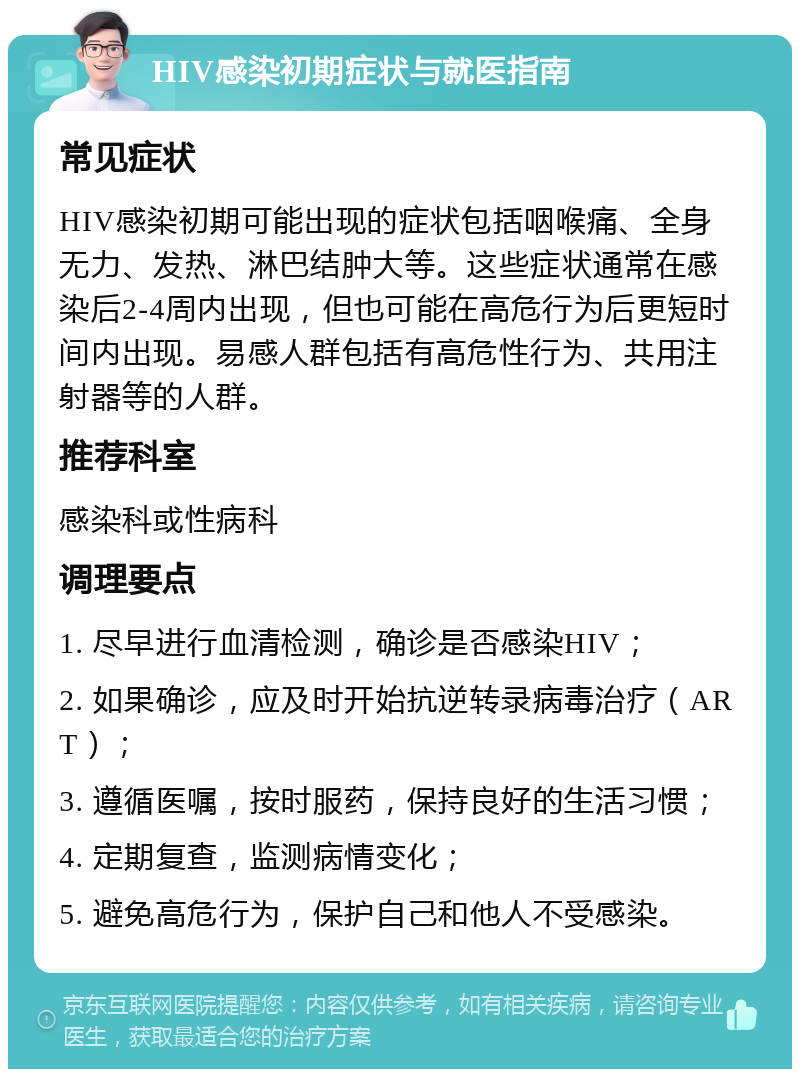 HIV感染初期症状与就医指南 常见症状 HIV感染初期可能出现的症状包括咽喉痛、全身无力、发热、淋巴结肿大等。这些症状通常在感染后2-4周内出现，但也可能在高危行为后更短时间内出现。易感人群包括有高危性行为、共用注射器等的人群。 推荐科室 感染科或性病科 调理要点 1. 尽早进行血清检测，确诊是否感染HIV； 2. 如果确诊，应及时开始抗逆转录病毒治疗（ART）； 3. 遵循医嘱，按时服药，保持良好的生活习惯； 4. 定期复查，监测病情变化； 5. 避免高危行为，保护自己和他人不受感染。